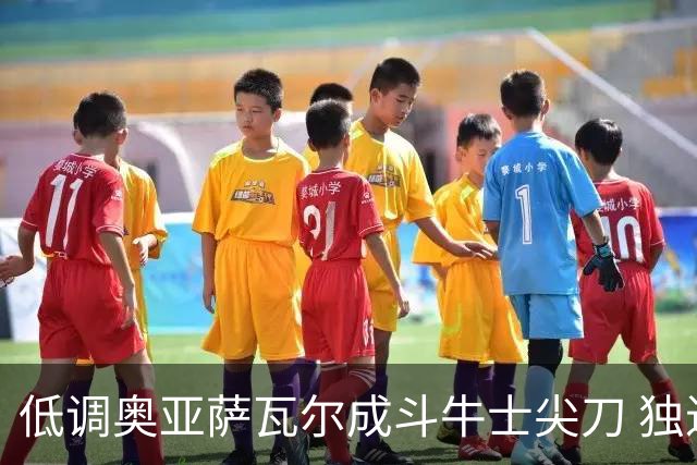 低调奥亚萨瓦尔成斗牛士尖刀 独进4球近四届最强表现