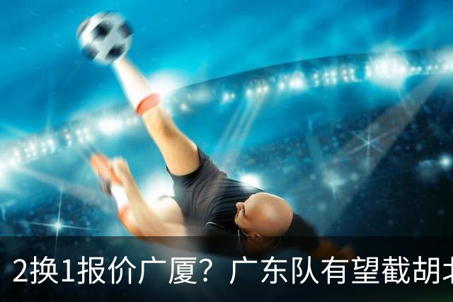 2换1报价广厦？广东队有望截胡北京男篮，朱芳雨强挖小巴里布朗！